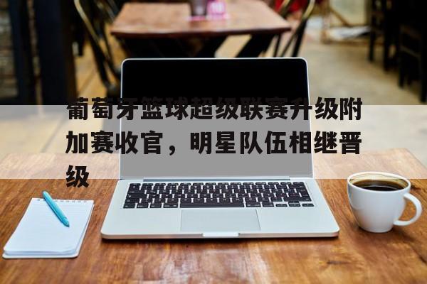 葡萄牙篮球超级联赛升级附加赛收官，明星队伍相继晋级