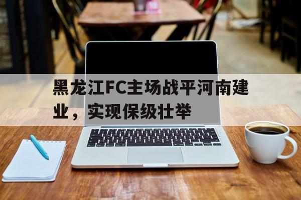 关于黑龙江FC主场战平河南建业，实现保级壮举的信息