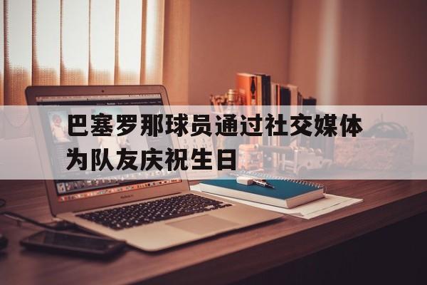 巴塞罗那球员通过社交媒体为队友庆祝生日的简单介绍