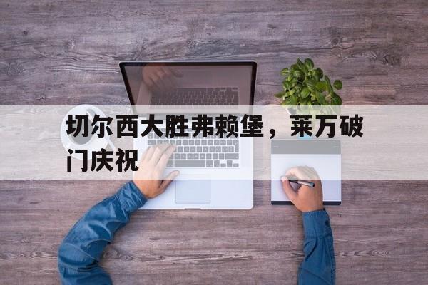 关于切尔西大胜弗赖堡，莱万破门庆祝的信息