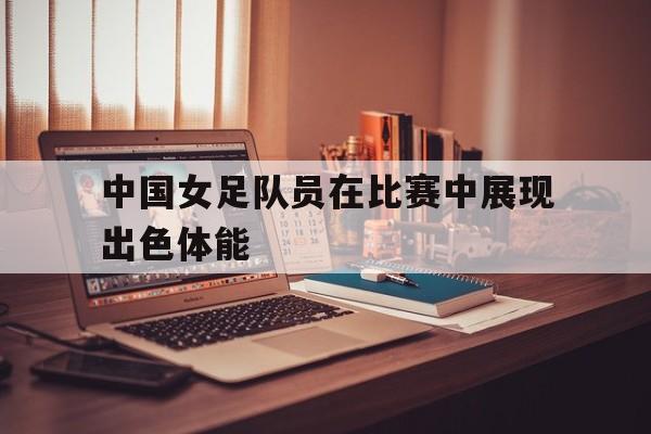 中国女足队员在比赛中展现出色体能的简单介绍
