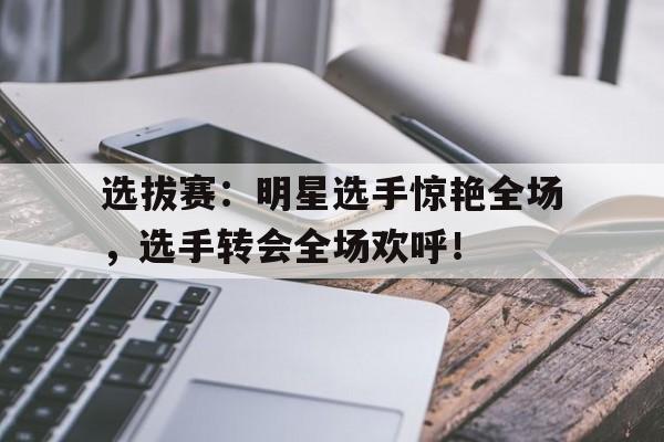 选拔赛：明星选手惊艳全场，选手转会全场欢呼！
