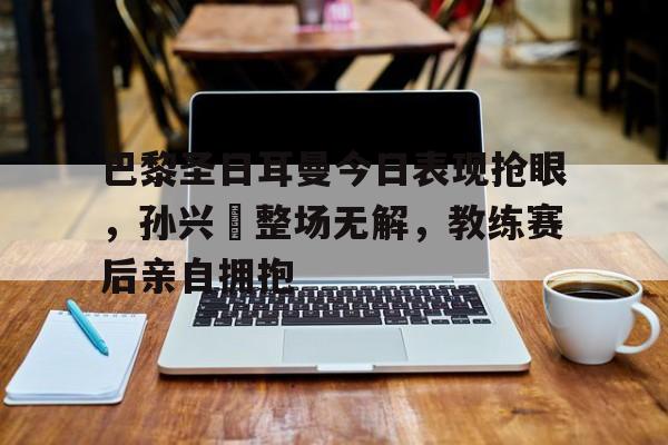 巴黎圣日耳曼今日表现抢眼，孙兴慜整场无解，教练赛后亲自拥抱