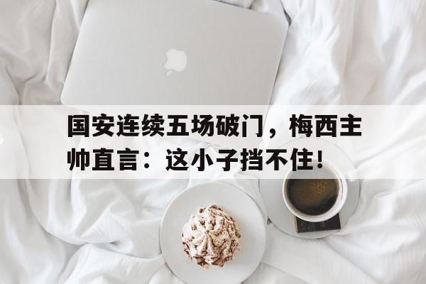 国安连续五场破门，梅西主帅直言：这小子挡不住！