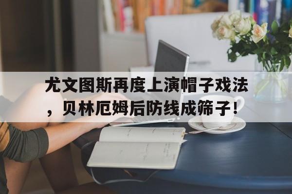 尤文图斯再度上演帽子戏法，贝林厄姆后防线成筛子！