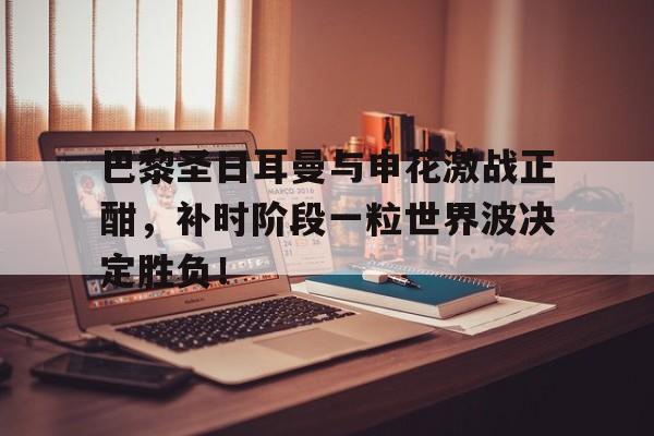 巴黎圣日耳曼与申花激战正酣，补时阶段一粒世界波决定胜负！